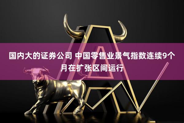 国内大的证券公司 中国零售业景气指数连续9个月在扩张区间运行