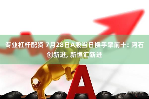 专业杠杆配资 7月28日A股当日换手率前十: 阿石创新进, 新恒汇新进