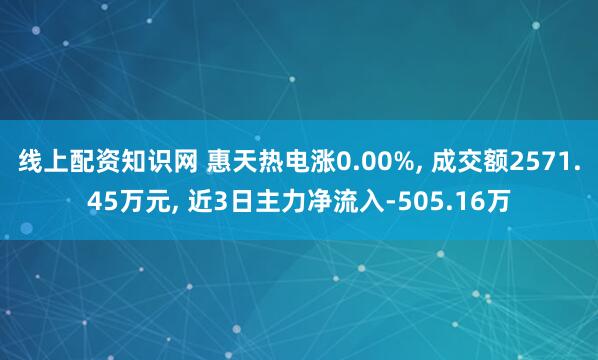 线上配资知识网 惠天热电涨0.00%, 成交额2571.45万元, 近3日主力净流入-505.16万