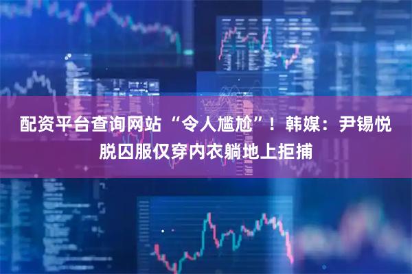 配资平台查询网站 “令人尴尬”！韩媒：尹锡悦脱囚服仅穿内衣躺地上拒捕