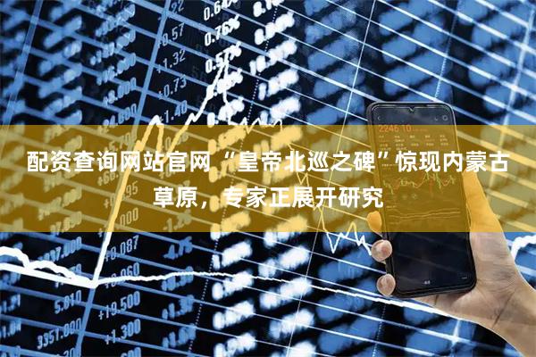 配资查询网站官网 “皇帝北巡之碑”惊现内蒙古草原，专家正展开研究