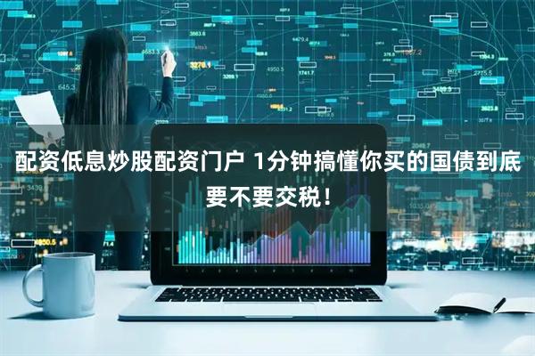 配资低息炒股配资门户 1分钟搞懂你买的国债到底要不要交税！
