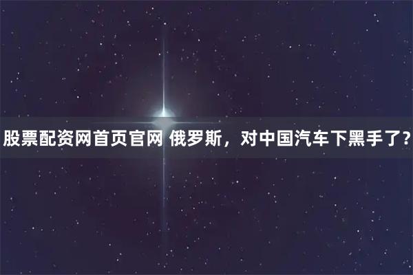 股票配资网首页官网 俄罗斯，对中国汽车下黑手了？