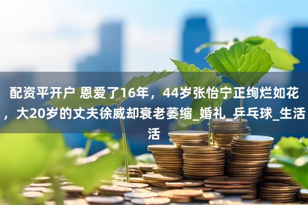 配资平开户 恩爱了16年，44岁张怡宁正绚烂如花，大20岁的丈夫徐威却衰老萎缩_婚礼_乒乓球_生活