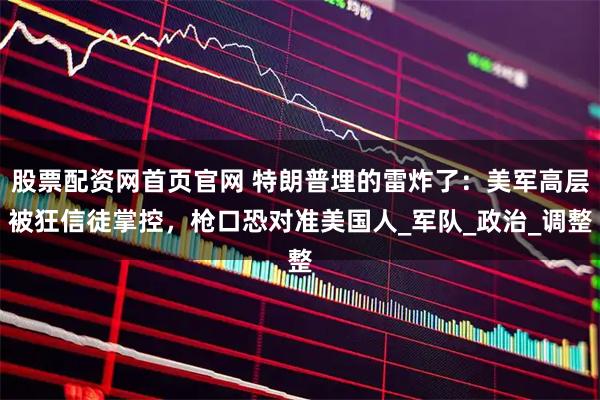 股票配资网首页官网 特朗普埋的雷炸了：美军高层被狂信徒掌控，枪口恐对准美国人_军队_政治_调整