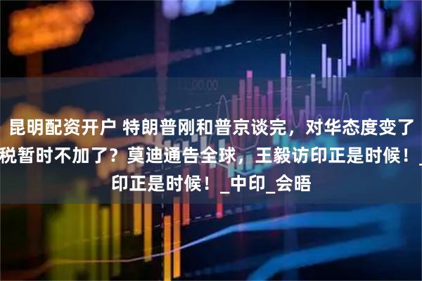 昆明配资开户 特朗普刚和普京谈完，对华态度变了，100%关税暂时不加了？莫迪通告全球，王毅访印正是时候！_中印_会晤