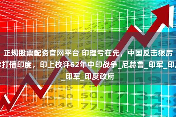 正规股票配资官网平台 印理亏在先，中国反击狠厉，一拳打懵印度，印上校评62年中印战争_尼赫鲁_印军_印度政府