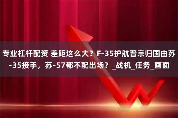 专业杠杆配资 差距这么大？F-35护航普京归国由苏-35接手，苏-57都不配出场？_战机_任务_画面