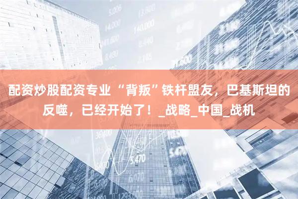 配资炒股配资专业 “背叛”铁杆盟友，巴基斯坦的反噬，已经开始了！_战略_中国_战机
