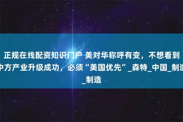 正规在线配资知识门户 美对华称呼有变，不想看到中方产业升级成功，必须“美国优先”_森特_中国_制造