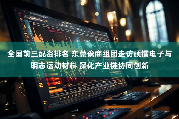 全国前三配资排名 东莞豫商组团走访硕镭电子与明志运动材料 深化产业链协同创新
