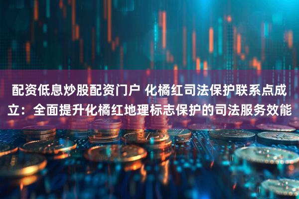 配资低息炒股配资门户 化橘红司法保护联系点成立：全面提升化橘红地理标志保护的司法服务效能