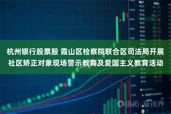 杭州银行股票股 霞山区检察院联合区司法局开展社区矫正对象现场警示教育及爱国主义教育活动
