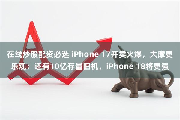 在线炒股配资必选 iPhone 17开卖火爆，大摩更乐观：还有10亿存量旧机，iPhone 18将更强